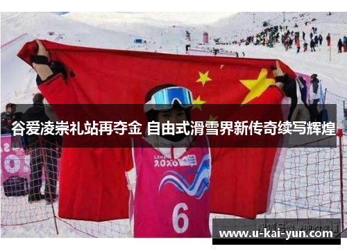 谷爱凌崇礼站再夺金 自由式滑雪界新传奇续写辉煌