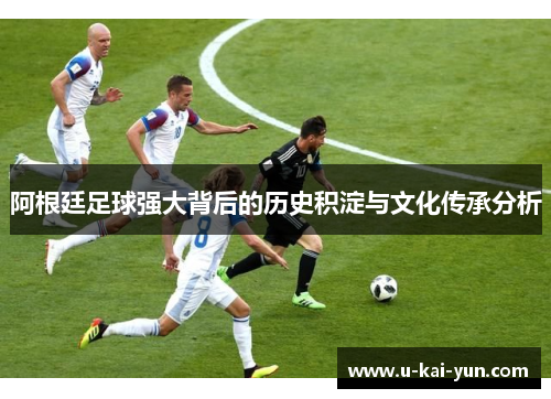 阿根廷足球强大背后的历史积淀与文化传承分析