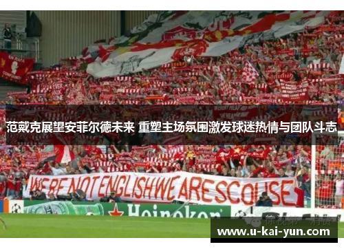 范戴克展望安菲尔德未来 重塑主场氛围激发球迷热情与团队斗志