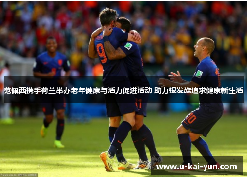 范佩西携手荷兰举办老年健康与活力促进活动 助力银发族追求健康新生活