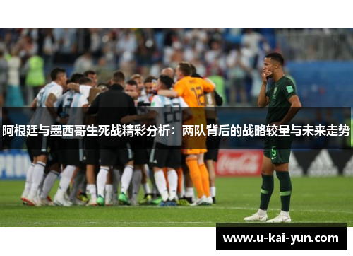 阿根廷与墨西哥生死战精彩分析:两队背后的战略较量与未来走势 阿根廷与墨西哥生死战精彩分析:两队背后的战略较量与未来走势