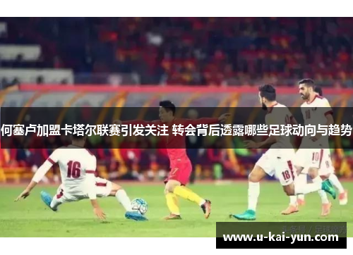 何塞卢加盟卡塔尔联赛引发关注 转会背后透露哪些足球动向与趋势