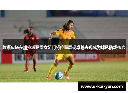埃斯皮塔在加拉塔萨雷女足门将位置展现卓越表现成为球队防线核心 埃斯皮塔在加拉塔萨雷女足门将位置展现卓越表现成为球队防线核心
