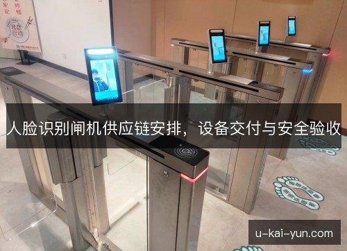 人脸识别闸机供应链安排,设备交付与安全验收 人脸识别闸机供应链安排,设备交付与安全验收